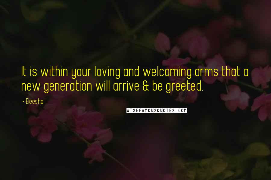 Eleesha Quotes: It is within your loving and welcoming arms that a new generation will arrive & be greeted.