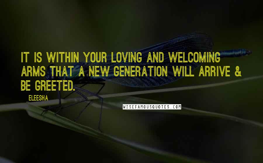 Eleesha Quotes: It is within your loving and welcoming arms that a new generation will arrive & be greeted.