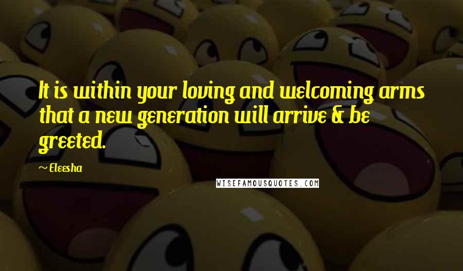 Eleesha Quotes: It is within your loving and welcoming arms that a new generation will arrive & be greeted.