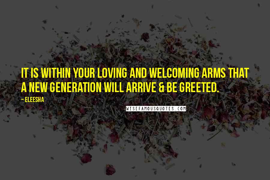 Eleesha Quotes: It is within your loving and welcoming arms that a new generation will arrive & be greeted.