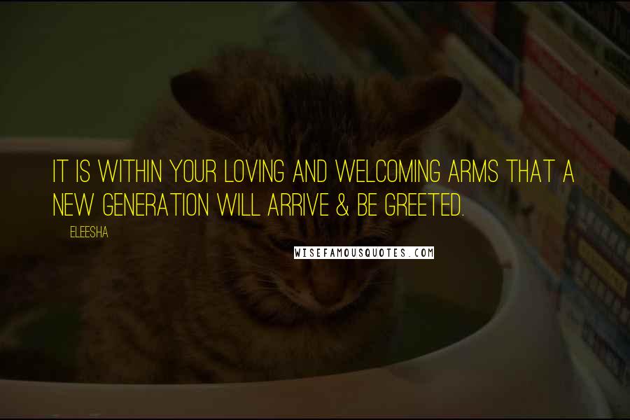 Eleesha Quotes: It is within your loving and welcoming arms that a new generation will arrive & be greeted.