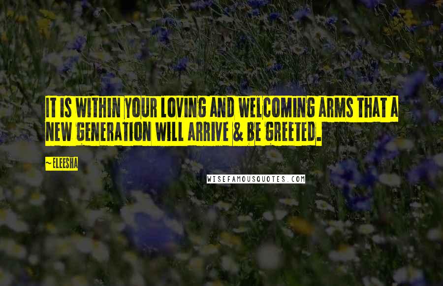 Eleesha Quotes: It is within your loving and welcoming arms that a new generation will arrive & be greeted.