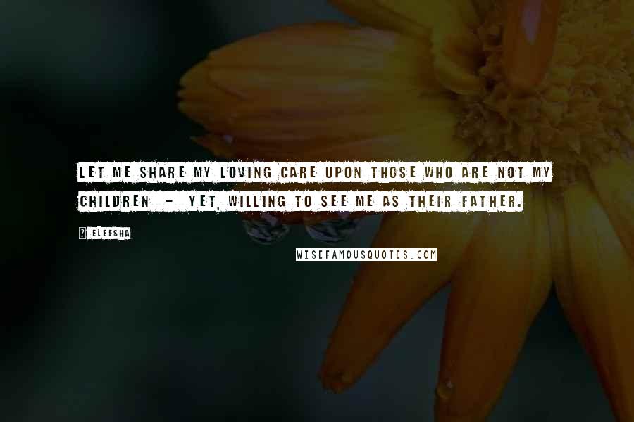 Eleesha Quotes: Let me share my loving care upon those who are not my children - yet, willing to see me as their Father.