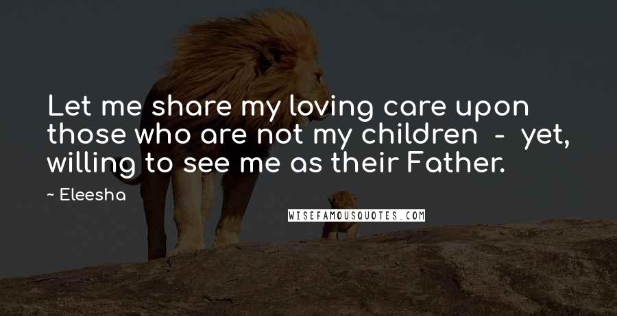 Eleesha Quotes: Let me share my loving care upon those who are not my children - yet, willing to see me as their Father.