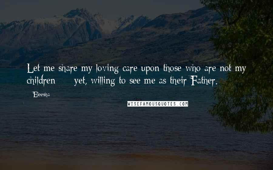 Eleesha Quotes: Let me share my loving care upon those who are not my children - yet, willing to see me as their Father.