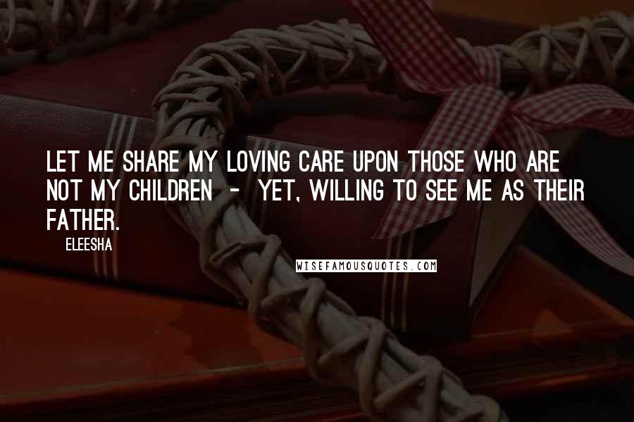 Eleesha Quotes: Let me share my loving care upon those who are not my children - yet, willing to see me as their Father.
