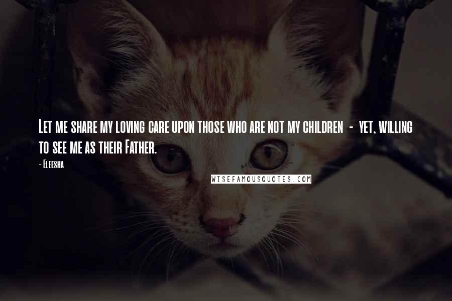 Eleesha Quotes: Let me share my loving care upon those who are not my children  -  yet, willing to see me as their Father.