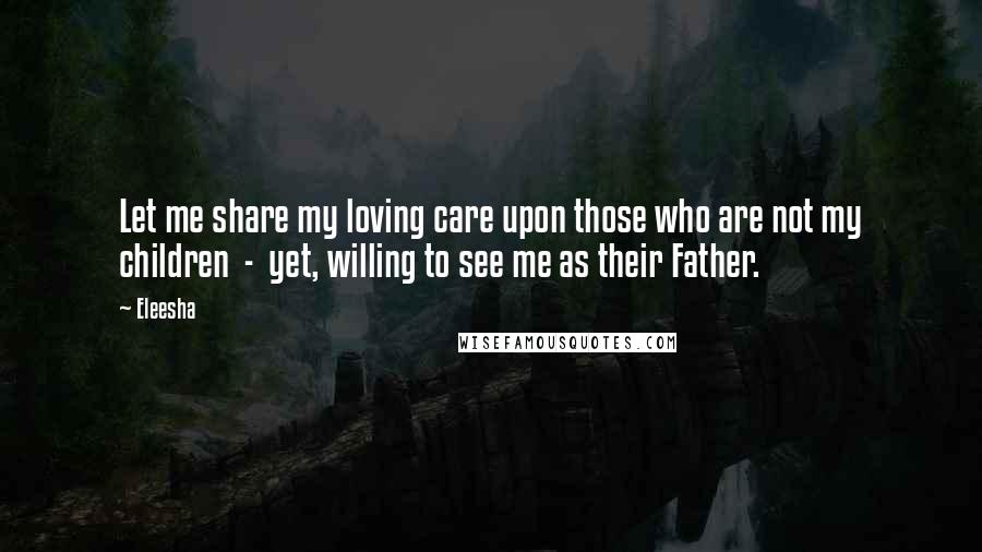 Eleesha Quotes: Let me share my loving care upon those who are not my children - yet, willing to see me as their Father.