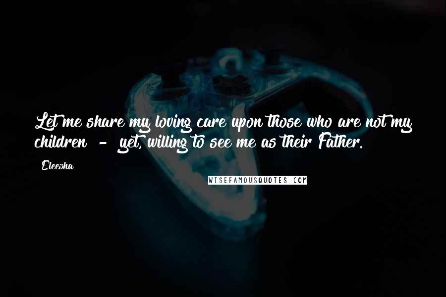 Eleesha Quotes: Let me share my loving care upon those who are not my children - yet, willing to see me as their Father.
