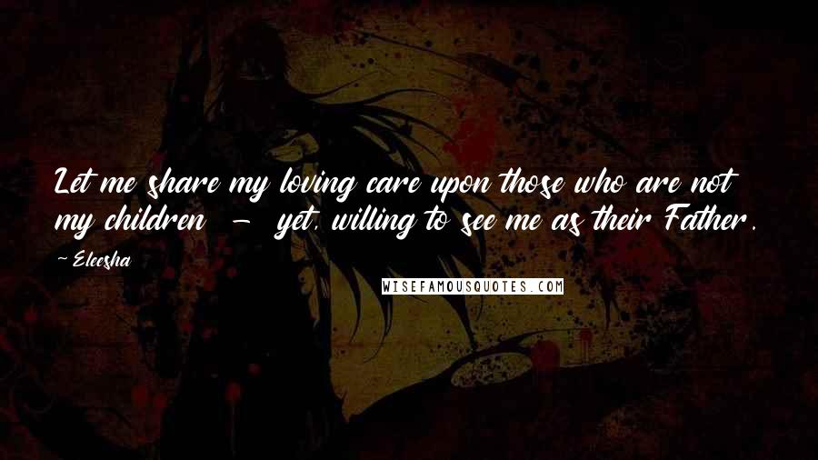 Eleesha Quotes: Let me share my loving care upon those who are not my children  -  yet, willing to see me as their Father.