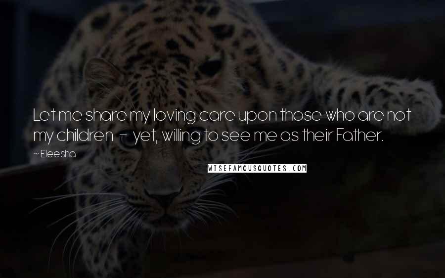 Eleesha Quotes: Let me share my loving care upon those who are not my children - yet, willing to see me as their Father.