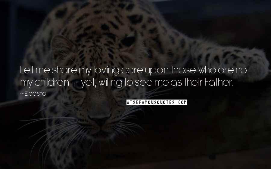 Eleesha Quotes: Let me share my loving care upon those who are not my children  -  yet, willing to see me as their Father.