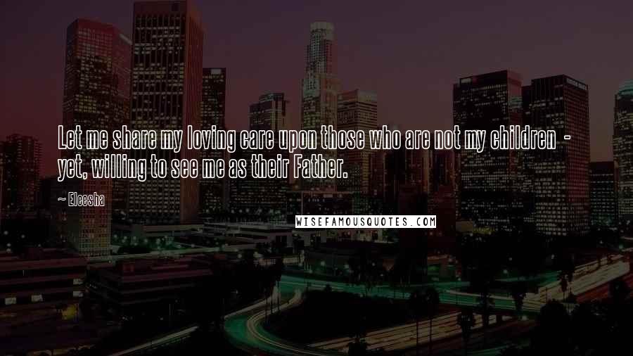 Eleesha Quotes: Let me share my loving care upon those who are not my children  -  yet, willing to see me as their Father.