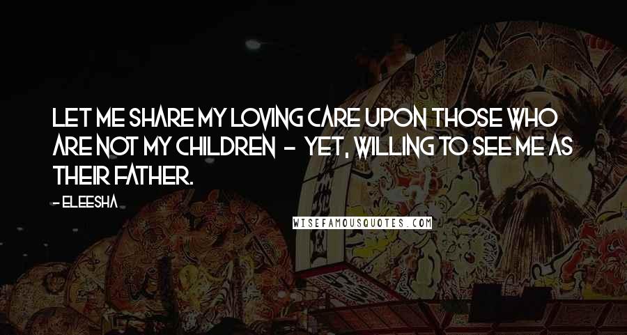 Eleesha Quotes: Let me share my loving care upon those who are not my children - yet, willing to see me as their Father.