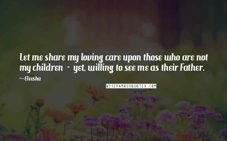 Eleesha Quotes: Let me share my loving care upon those who are not my children  -  yet, willing to see me as their Father.