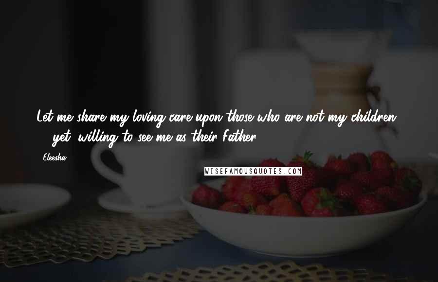 Eleesha Quotes: Let me share my loving care upon those who are not my children  -  yet, willing to see me as their Father.