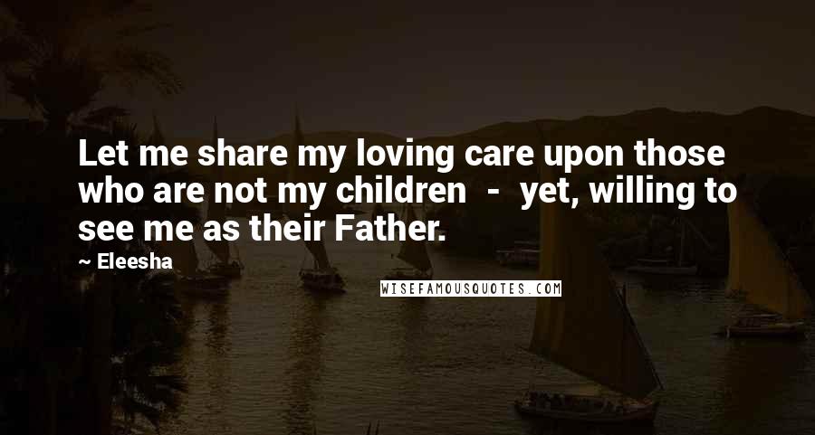 Eleesha Quotes: Let me share my loving care upon those who are not my children  -  yet, willing to see me as their Father.