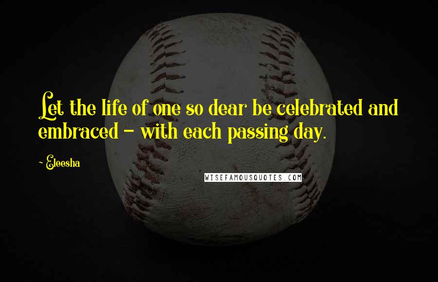 Eleesha Quotes: Let the life of one so dear be celebrated and embraced - with each passing day.