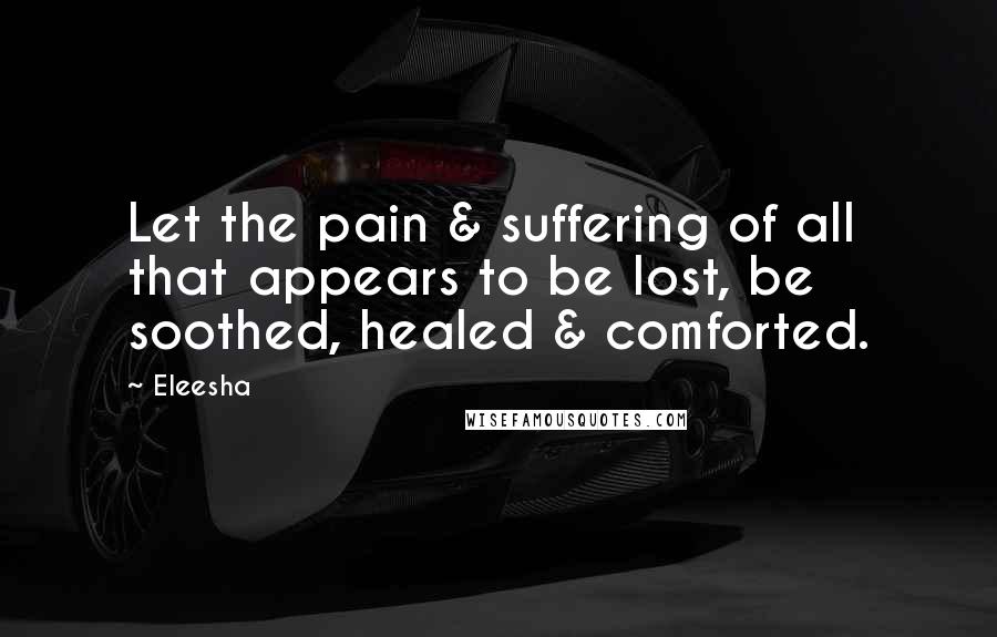 Eleesha Quotes: Let the pain & suffering of all that appears to be lost, be soothed, healed & comforted.