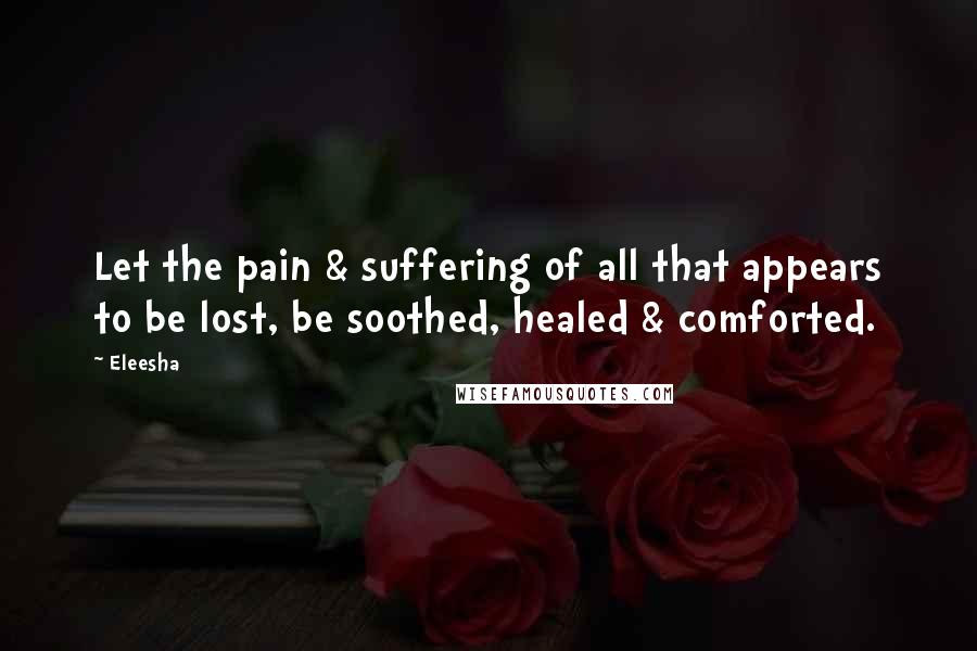 Eleesha Quotes: Let the pain & suffering of all that appears to be lost, be soothed, healed & comforted.