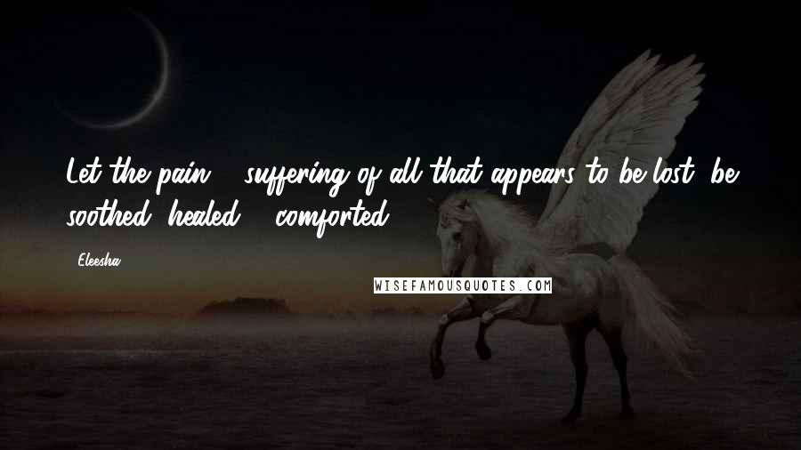 Eleesha Quotes: Let the pain & suffering of all that appears to be lost, be soothed, healed & comforted.