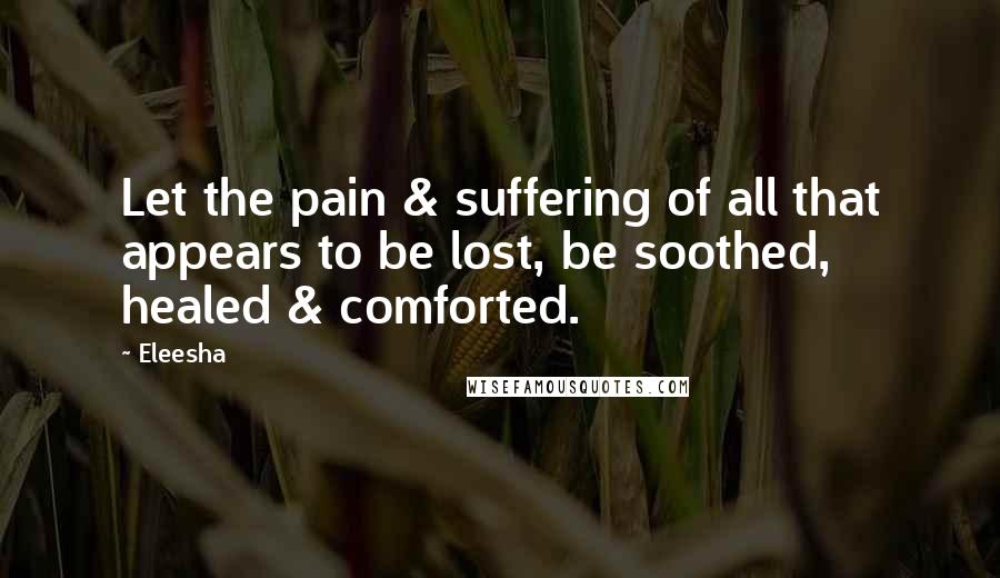 Eleesha Quotes: Let the pain & suffering of all that appears to be lost, be soothed, healed & comforted.