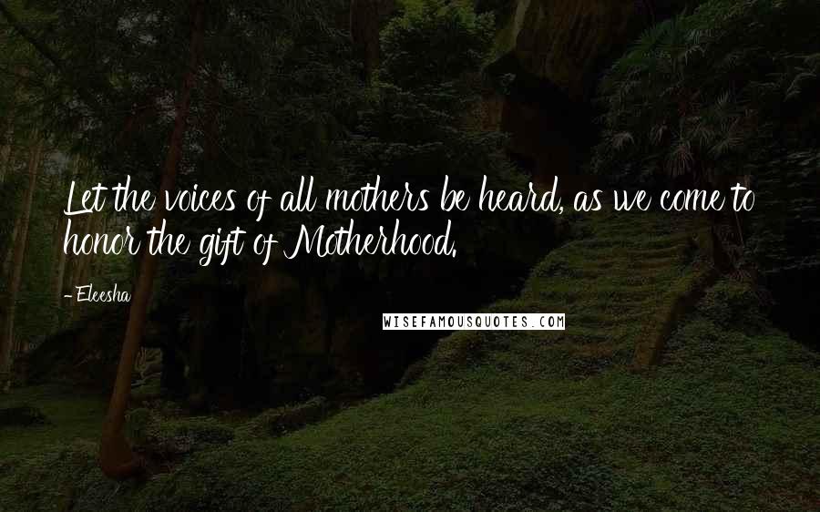 Eleesha Quotes: Let the voices of all mothers be heard, as we come to honor the gift of Motherhood.