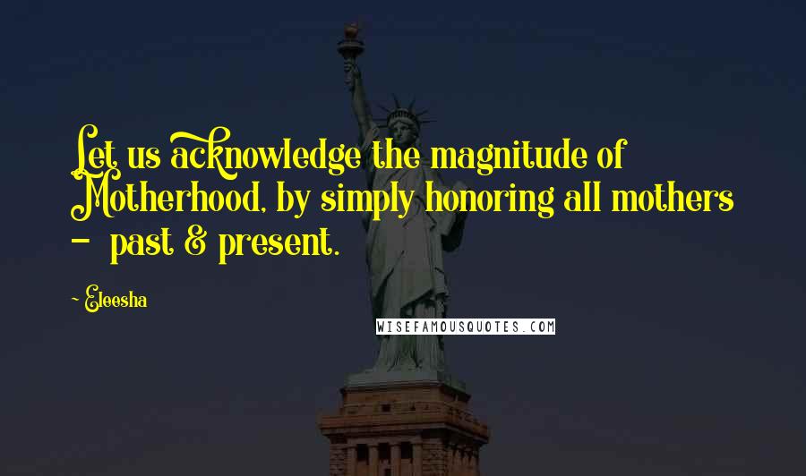 Eleesha Quotes: Let us acknowledge the magnitude of Motherhood, by simply honoring all mothers - past & present.