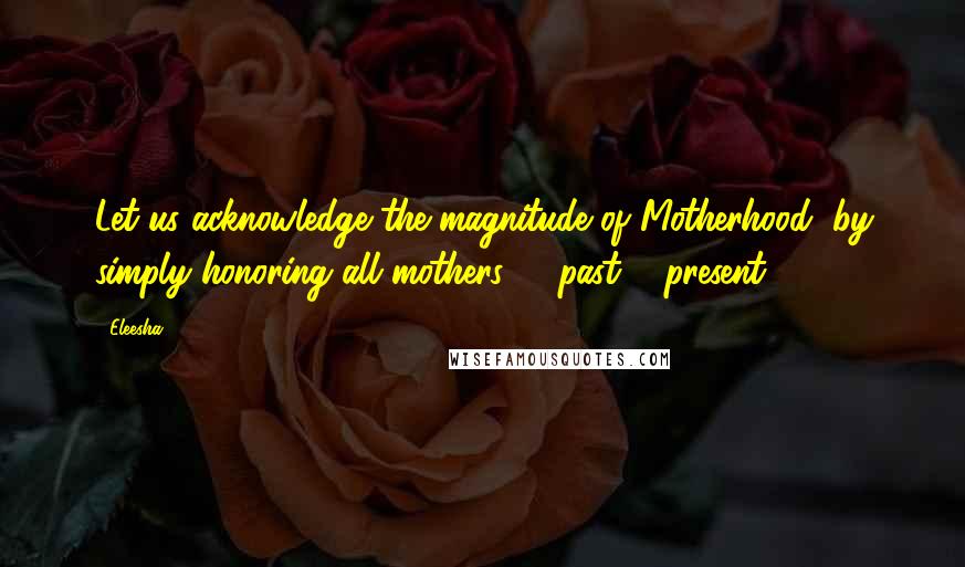 Eleesha Quotes: Let us acknowledge the magnitude of Motherhood, by simply honoring all mothers - past & present.