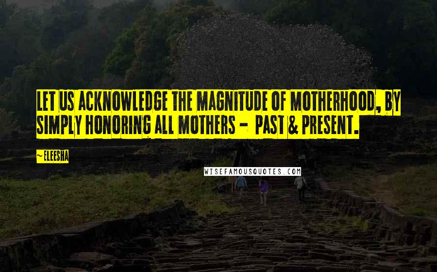Eleesha Quotes: Let us acknowledge the magnitude of Motherhood, by simply honoring all mothers - past & present.
