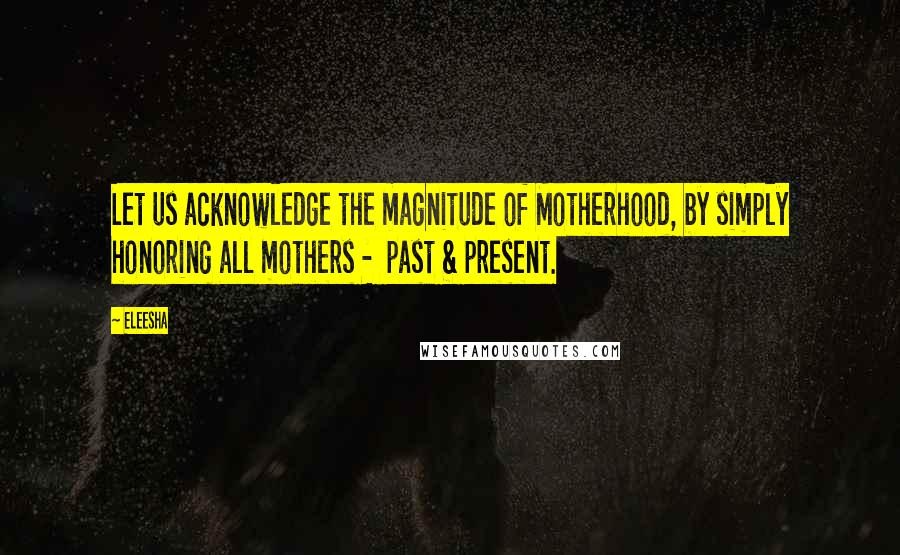 Eleesha Quotes: Let us acknowledge the magnitude of Motherhood, by simply honoring all mothers - past & present.