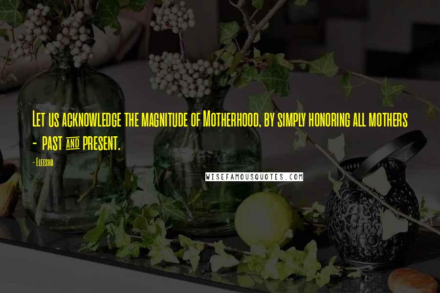 Eleesha Quotes: Let us acknowledge the magnitude of Motherhood, by simply honoring all mothers - past & present.