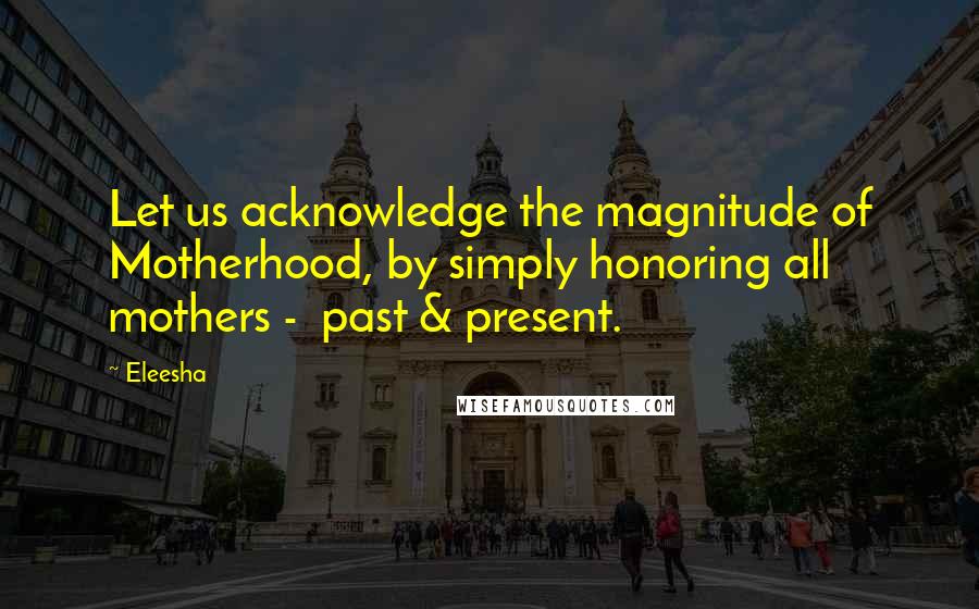 Eleesha Quotes: Let us acknowledge the magnitude of Motherhood, by simply honoring all mothers - past & present.
