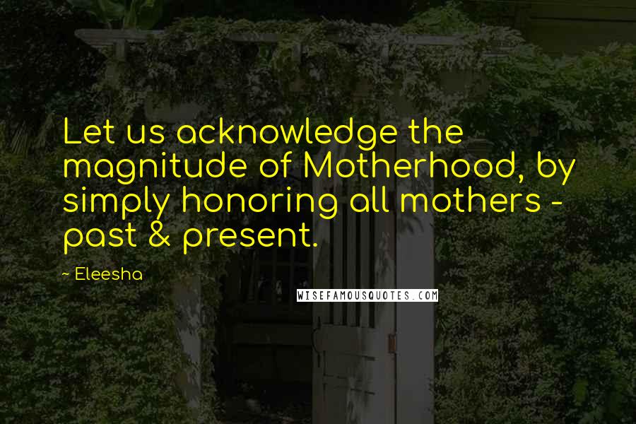 Eleesha Quotes: Let us acknowledge the magnitude of Motherhood, by simply honoring all mothers - past & present.