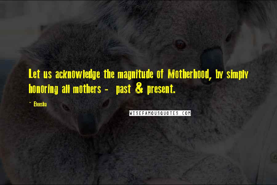 Eleesha Quotes: Let us acknowledge the magnitude of Motherhood, by simply honoring all mothers - past & present.
