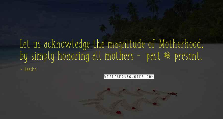 Eleesha Quotes: Let us acknowledge the magnitude of Motherhood, by simply honoring all mothers - past & present.