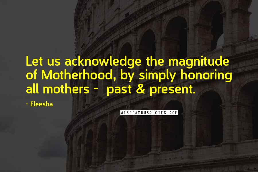 Eleesha Quotes: Let us acknowledge the magnitude of Motherhood, by simply honoring all mothers - past & present.