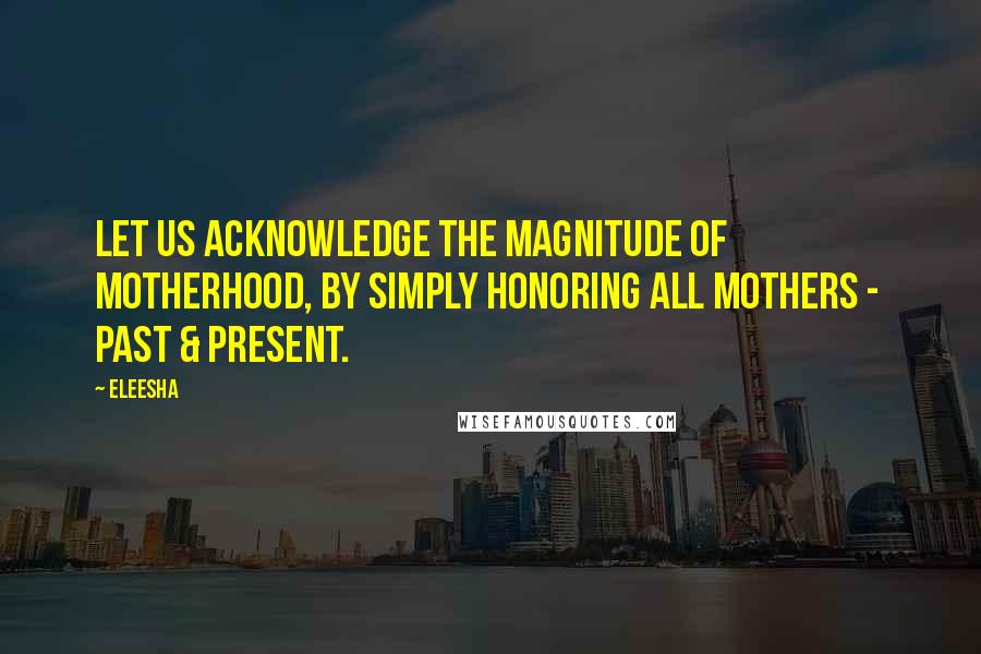 Eleesha Quotes: Let us acknowledge the magnitude of Motherhood, by simply honoring all mothers - past & present.