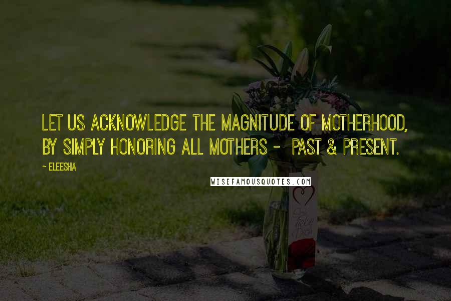 Eleesha Quotes: Let us acknowledge the magnitude of Motherhood, by simply honoring all mothers - past & present.