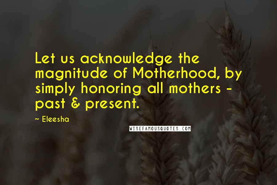 Eleesha Quotes: Let us acknowledge the magnitude of Motherhood, by simply honoring all mothers - past & present.