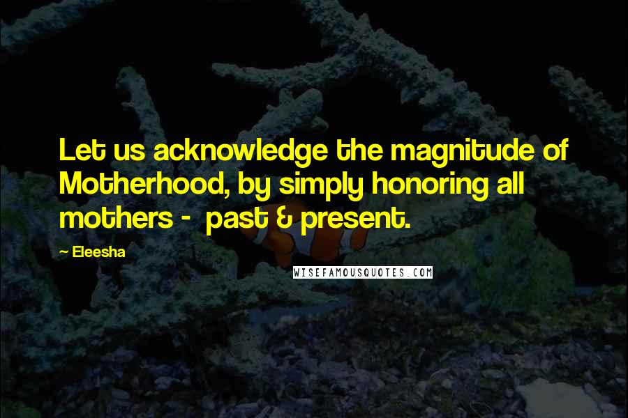 Eleesha Quotes: Let us acknowledge the magnitude of Motherhood, by simply honoring all mothers - past & present.