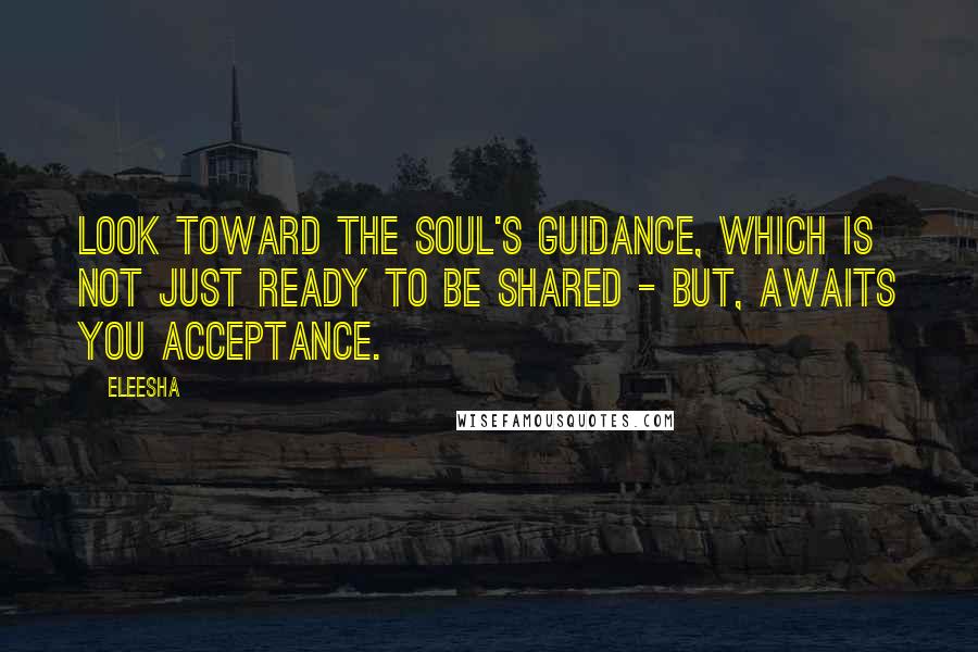 Eleesha Quotes: Look toward the Soul's guidance, which is not just ready to be shared - but, awaits you acceptance.