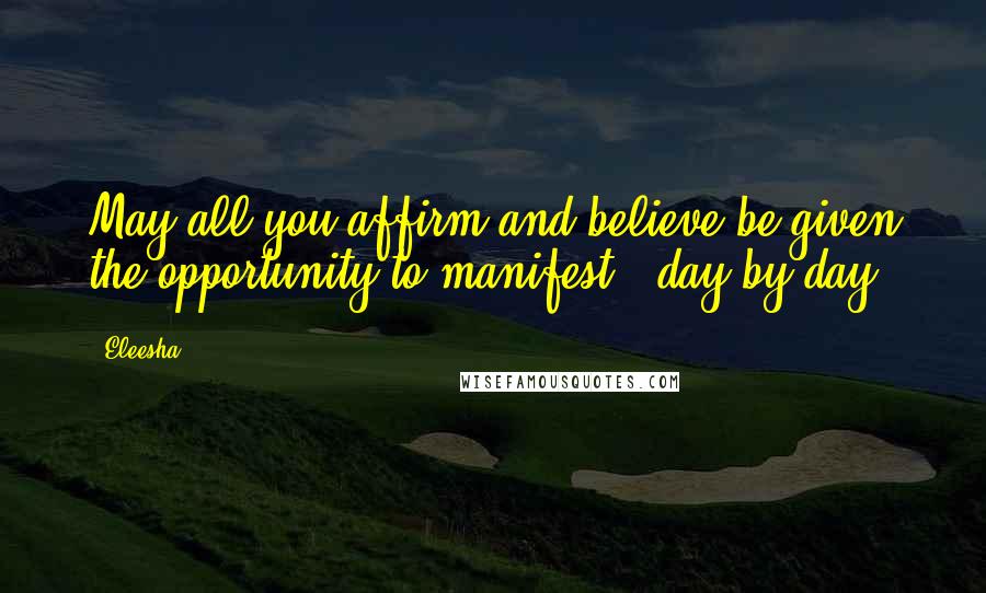 Eleesha Quotes: May all you affirm and believe be given the opportunity to manifest - day by day.