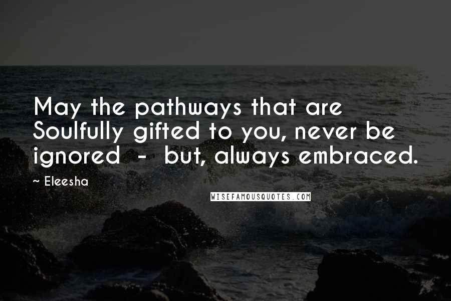 Eleesha Quotes: May the pathways that are Soulfully gifted to you, never be ignored  -  but, always embraced.