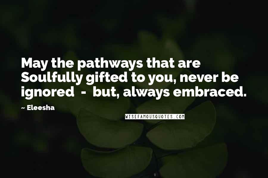 Eleesha Quotes: May the pathways that are Soulfully gifted to you, never be ignored  -  but, always embraced.