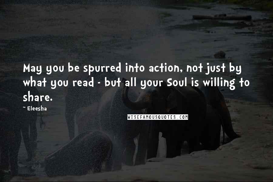 Eleesha Quotes: May you be spurred into action, not just by what you read - but all your Soul is willing to share.