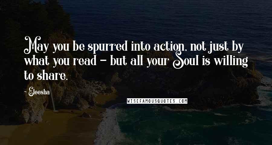 Eleesha Quotes: May you be spurred into action, not just by what you read - but all your Soul is willing to share.