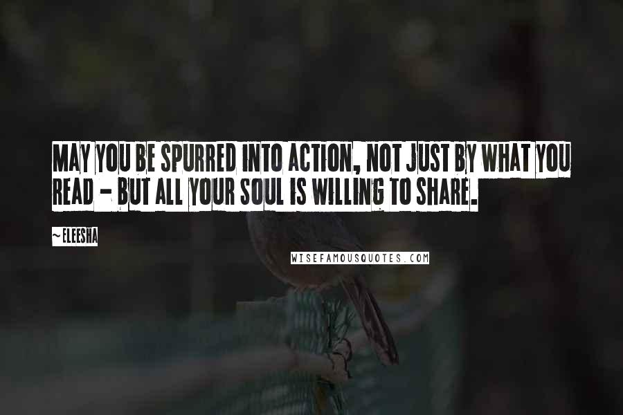 Eleesha Quotes: May you be spurred into action, not just by what you read - but all your Soul is willing to share.