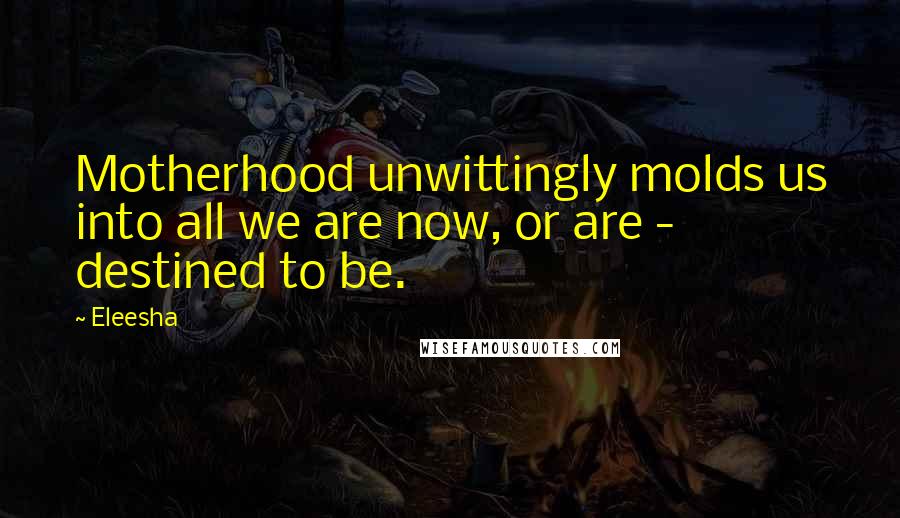 Eleesha Quotes: Motherhood unwittingly molds us into all we are now, or are - destined to be.