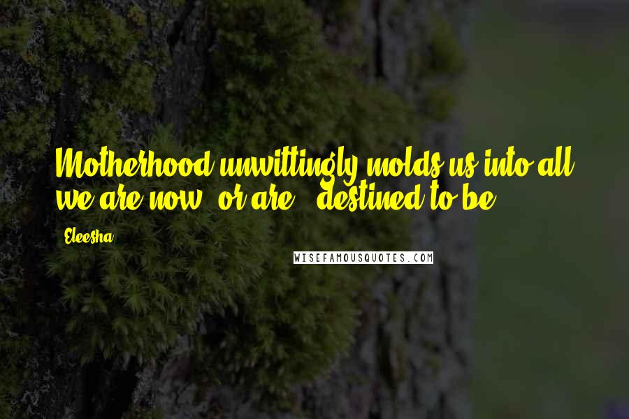 Eleesha Quotes: Motherhood unwittingly molds us into all we are now, or are - destined to be.